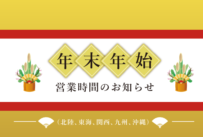 年末年始の営業時間のお知らせ(北陸、東海、関西、九州・沖縄版) 12/29（月）～1/3（土）は下記のとおり営業時間が変更となっております。ご来店の際にはご注意ください。※予告なく営業時間が変更となる場合がございます。