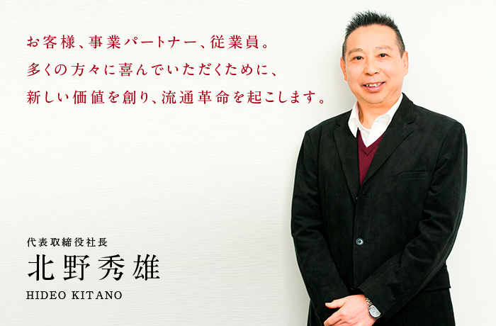 お客様、事業パートナー、従業員。多くの方々に喜んでいただくために、新しい価値を創り、流通革命をおこします。 代表取締役社長 北野 秀雄