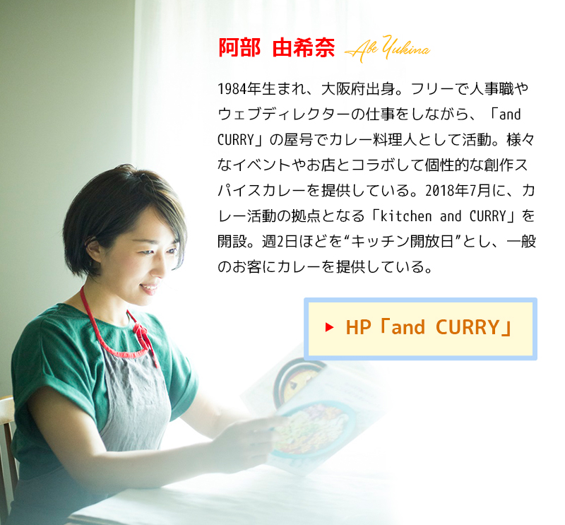 阿部由希奈（あべ・ゆきな）1984年生まれ、大阪府出身。フリーで人事職やウェブディレクターの仕事をしながら、「and CURRY」の屋号でカレー料理人として活動。様々なイベントやお店とコラボして個性的な創作スパイスカレーを提供している。2018年7月に、カレー活動の拠点となる「kitchen and CURRY」を開設。週2日ほどを“キッチン開放日”とし、一般のお客にカレーを提供している。