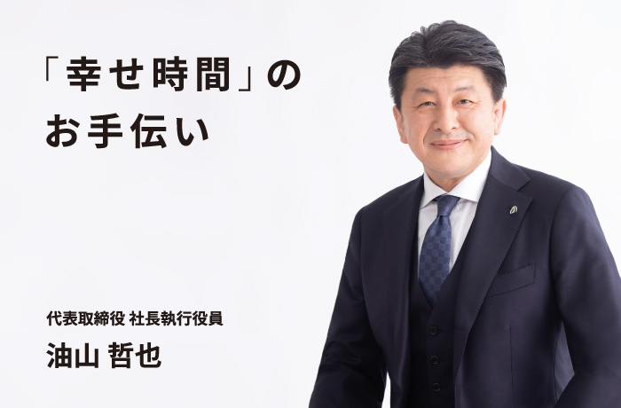 「幸せ時間」のお手伝い 代表取締役 社長執行役員 油山 哲也