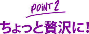 point 2 ちょっと贅沢に！